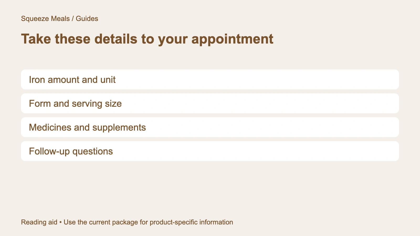 Take these details to your appointment. Iron amount and unit. Form and serving size. Medicines and supplements. Follow-up questions.