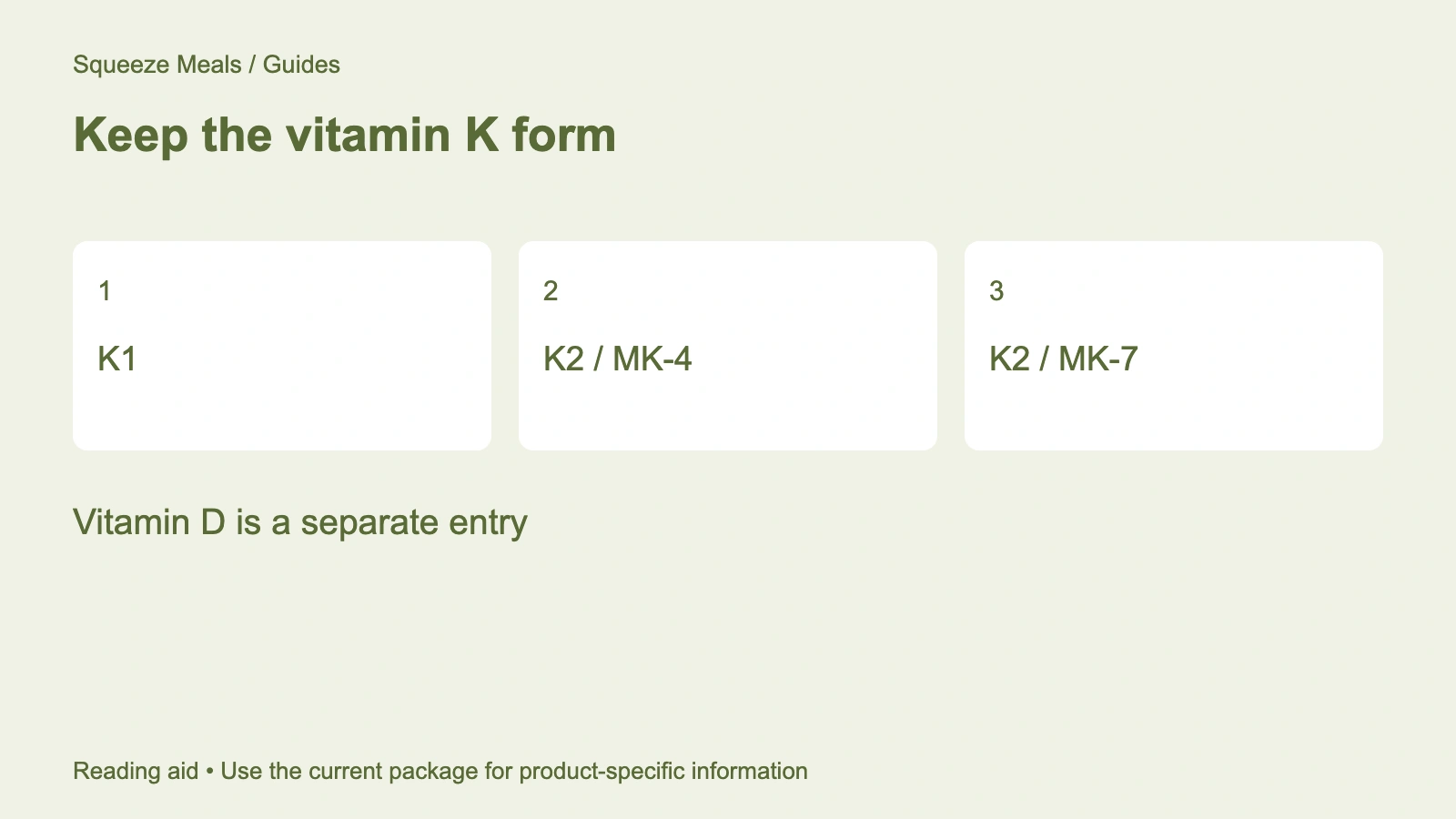 Keep the vitamin K form. K1. K2 / MK-4. K2 / MK-7. Vitamin D is a separate entry.
